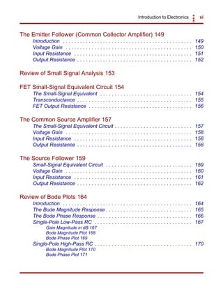 Introduction to Electronics xi
The Emitter Follower (Common Collector Amplifier) 149
Introduction . . . . . . . . . . . . . . . . . . . . . . . . . . . . . . . . . . . . . . . . . . . . . 149
Voltage Gain . . . . . . . . . . . . . . . . . . . . . . . . . . . . . . . . . . . . . . . . . . . . 150
Input Resistance . . . . . . . . . . . . . . . . . . . . . . . . . . . . . . . . . . . . . . . . . 151
Output Resistance . . . . . . . . . . . . . . . . . . . . . . . . . . . . . . . . . . . . . . . . 152
Review of Small Signal Analysis 153
FET Small-Signal Equivalent Circuit 154
The Small-Signal Equivalent . . . . . . . . . . . . . . . . . . . . . . . . . . . . . . . . 154
Transconductance . . . . . . . . . . . . . . . . . . . . . . . . . . . . . . . . . . . . . . . . 155
FET Output Resistance . . . . . . . . . . . . . . . . . . . . . . . . . . . . . . . . . . . . 156
The Common Source Amplifier 157
The Small-Signal Equivalent Circuit . . . . . . . . . . . . . . . . . . . . . . . . . . . 157
Voltage Gain . . . . . . . . . . . . . . . . . . . . . . . . . . . . . . . . . . . . . . . . . . . . 158
Input Resistance . . . . . . . . . . . . . . . . . . . . . . . . . . . . . . . . . . . . . . . . . 158
Output Resistance . . . . . . . . . . . . . . . . . . . . . . . . . . . . . . . . . . . . . . . . 158
The Source Follower 159
Small-Signal Equivalent Circuit . . . . . . . . . . . . . . . . . . . . . . . . . . . . . . 159
Voltage Gain . . . . . . . . . . . . . . . . . . . . . . . . . . . . . . . . . . . . . . . . . . . . 160
Input Resistance . . . . . . . . . . . . . . . . . . . . . . . . . . . . . . . . . . . . . . . . . 161
Output Resistance . . . . . . . . . . . . . . . . . . . . . . . . . . . . . . . . . . . . . . . . 162
Review of Bode Plots 164
Introduction . . . . . . . . . . . . . . . . . . . . . . . . . . . . . . . . . . . . . . . . . . . . . 164
The Bode Magnitude Response . . . . . . . . . . . . . . . . . . . . . . . . . . . . . . 165
The Bode Phase Response . . . . . . . . . . . . . . . . . . . . . . . . . . . . . . . . . 166
Single-Pole Low-Pass RC . . . . . . . . . . . . . . . . . . . . . . . . . . . . . . . . . . 167
Gain Magnitude in dB 167
Bode Magnitude Plot 168
Bode Phase Plot 169
Single-Pole High-Pass RC . . . . . . . . . . . . . . . . . . . . . . . . . . . . . . . . . . 170
Bode Magnitude Plot 170
Bode Phase Plot 171
 