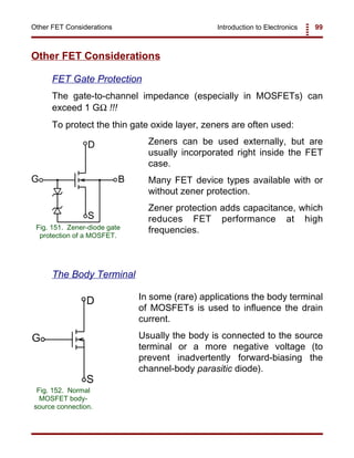 Introduction to Electronics 99Other FET Considerations
D
G B
S
Fig. 151. Zener-diode gate
protection of a MOSFET.
D
G
S
Fig. 152. Normal
MOSFET body-
source connection.
Other FET Considerations
FET Gate Protection
The gate-to-channel impedance (especially in MOSFETs) can
exceed 1 GΩ !!!
To protect the thin gate oxide layer, zeners are often used:
Zeners can be used externally, but are
usually incorporated right inside the FET
case.
Many FET device types available with or
without zener protection.
Zener protection adds capacitance, which
reduces FET performance at high
frequencies.
The Body Terminal
In some (rare) applications the body terminal
of MOSFETs is used to influence the drain
current.
Usually the body is connected to the source
terminal or a more negative voltage (to
prevent inadvertently forward-biasing the
channel-body parasitic diode).
 