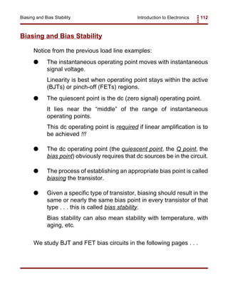 Introduction to Electronics 112Biasing and Bias Stability
Biasing and Bias Stability
Notice from the previous load line examples:
G The instantaneous operating point moves with instantaneous
signal voltage.
Linearity is best when operating point stays within the active
(BJTs) or pinch-off (FETs) regions.
G The quiescent point is the dc (zero signal) operating point.
It lies near the “middle” of the range of instantaneous
operating points.
This dc operating point is required if linear amplification is to
be achieved !!!
G The dc operating point (the quiescent point, the Q point, the
bias point) obviously requires that dc sources be in the circuit.
G The process of establishing an appropriate bias point is called
biasing the transistor.
G Given a specific type of transistor, biasing should result in the
same or nearly the same bias point in every transistor of that
type . . . this is called bias stability.
Bias stability can also mean stability with temperature, with
aging, etc.
We study BJT and FET bias circuits in the following pages . . .
 