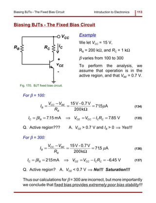 Introduction to Electronics 113Biasing BJTs - The Fixed Bias Circuit
RB RC
VCC
iC
+
-
vCE
Fig. 170. BJT fixed bias circuit.
I
V V
R
B
CC BE
B
=
−
= =
15
200
715
V - 0.7V
k
A
Ω
. µ (134)
I I V V I RC B CE CC C C= = ⇒ = − =β 715 785. .mA V (135)
I
V V
R
B
CC BE
B
=
−
= =
15
200
715
V - 0.7V
k
A
Ω
. µ (136)
I I V V I RC B CE CC C C= = ⇒ = − = −β 215 6 45. .mA V (137)
Biasing BJTs - The Fixed Bias Circuit
Example
We let VCC = 15 V,
RB = 200 kΩ, and RC = 1 kΩ
β varies from 100 to 300
To perform the analysis, we
assume that operation is in the
active region, and that VBE = 0.7 V.
For β = 100:
Q. Active region??? A. VCE > 0.7 V and IB > 0 Yes!!!⇒
For β = 300:
Q. Active region? A. VCE < 0.7 V No!!! Saturation!!!⇒
Thus our calculations for β = 300 are incorrect, but more importantly
we conclude that fixed bias provides extremely poor bias stability!!!
 