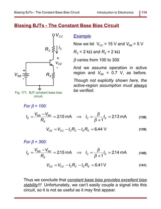 Introduction to Electronics 114Biasing BJTs - The Constant Base Bias Circuit
RE
RC
VCC
iC
+
-
vCE
+
VBB
-
Fig. 171. BJT constant base bias
circuit.
I
V V
R
I IE
BB BE
E
C E=
−
= ⇒ =
+
=215
1
213. .mA mA
β
β
(138)
V V I R I RCE CC C C E E= − − = 6 44. V (139)
I
V V
R
I IE
BB BE
E
C E=
−
= ⇒ =
+
=215
1
214. .mA mA
β
β
(140)
V V I R I RCE CC C C E E= − − = 6 41. V (141)
Biasing BJTs - The Constant Base Bias Circuit
Example
Now we let VCC = 15 V and VBB = 5 V
RC = 2 kΩ and RE = 2 kΩ
β varies from 100 to 300
And we assume operation in active
region and VBE = 0.7 V, as before.
Though not explicitly shown here, the
active-region assumption must always
be verified.
For β = 100:
For β = 300:
Thus we conclude that constant base bias provides excellent bias
stability!!! Unfortunately, we can’t easily couple a signal into this
circuit, so it is not as useful as it may first appear.
 