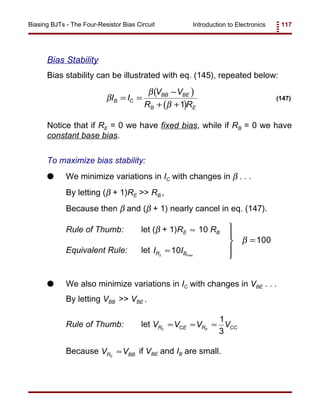 Introduction to Electronics 117Biasing BJTs - The Four-Resistor Bias Circuit
( )
( )
β
β
β
I I
V V
R R
B C
BB BE
B E
= =
−
+ +1
(147)
Bias Stability
Bias stability can be illustrated with eq. (145), repeated below:
Notice that if RE = 0 we have fixed bias, while if RB = 0 we have
constant base bias.
To maximize bias stability:
G We minimize variations in IC with changes in β . . .
By letting (β + 1)RE >> RB ,
Because then β and (β + 1) nearly cancel in eq. (147).
Rule of Thumb: let (β + 1)RE 10 RB≈ 




=β 100
Equivalent Rule: let I IR B2
10≈ max
G We also minimize variations in IC with changes in VBE . . .
By letting VBB >> VBE .
Rule of Thumb: let V V V VR CE R CCC E
≈ ≈ ≈
1
3
Because if VBE and IB are small.V VR BBE
≈
 