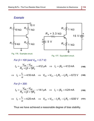 Introduction to Electronics 118Biasing BJTs - The Four-Resistor Bias Circuit
RC
R2 5 kΩ
15 V
1 kΩ
R1
RE
10 kΩ 1 kΩ
Fig. 176. Example circuit.
RB = 3.3 kΩ
RC
RE
+
+
-
-
1 kΩ
1 kΩ
5 V
15 V
Fig. 177. Equivalent circuit.
( )
I
V V
R R
I IB
BB BE
B E
C B=
−
+ +
= ⇒ = =
β
µ β
1
412 412. .A mA (148)
⇒ = = ⇒ = − − =I
I
V V I R I RE
C
CE CC C C E E
α
416 6 72. .mA V (149)
( )
I
V V
R R
I IB
BB BE
B E
C B=
−
+ +
= ⇒ = =
β
µ β
1
141 4 24. .A mA (150)
⇒ = = ⇒ = − − =I
I
V V I R I RE
C
CE CC C C E E
α
4 25 6 50. .mA V (151)
Example
For β = 100 (and VBE = 0.7 V):
For β = 300:
Thus we have achieved a reasonable degree of bias stability.
 
