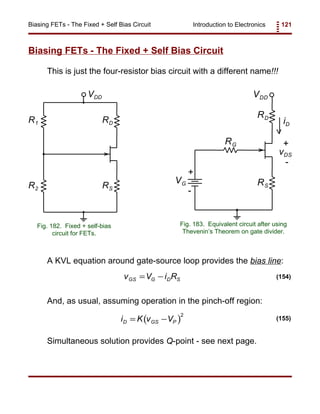 Introduction to Electronics 121Biasing FETs - The Fixed + Self Bias Circuit
VDD
R2 RS
RDR1
Fig. 182. Fixed + self-bias
circuit for FETs.
VDD
RD
RG
vDS
+
-
RS
iD
VG
+
-
Fig. 183. Equivalent circuit after using
Thevenin’s Theorem on gate divider.
v V i RGS G D S= − (154)
( )i K v VD GS P= −
2
(155)
Biasing FETs - The Fixed + Self Bias Circuit
This is just the four-resistor bias circuit with a different name!!!
A KVL equation around gate-source loop provides the bias line:
And, as usual, assuming operation in the pinch-off region:
Simultaneous solution provides Q-point - see next page.
 