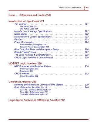 Introduction to Electronics xiv
Noise - References and Credits 220
Introduction to Logic Gates 221
The Inverter . . . . . . . . . . . . . . . . . . . . . . . . . . . . . . . . . . . . . . . . . . . . . 221
The Ideal Case 221
The Actual Case 221
Manufacturer’s Voltage Specifications . . . . . . . . . . . . . . . . . . . . . . . . . 222
Noise Margin . . . . . . . . . . . . . . . . . . . . . . . . . . . . . . . . . . . . . . . . . . . . 222
Manufacturer’s Current Specifications . . . . . . . . . . . . . . . . . . . . . . . . . 223
Fan-Out . . . . . . . . . . . . . . . . . . . . . . . . . . . . . . . . . . . . . . . . . . . . . . . . 223
Power Consumption . . . . . . . . . . . . . . . . . . . . . . . . . . . . . . . . . . . . . . . 224
Static Power Consumption 224
Dynamic Power Consumption 224
Rise Time, Fall Time, and Propagation Delay . . . . . . . . . . . . . . . . . . . 226
Speed-Power Product . . . . . . . . . . . . . . . . . . . . . . . . . . . . . . . . . . . . . 227
TTL Logic Families & Characteristics . . . . . . . . . . . . . . . . . . . . . . . . . . 228
CMOS Logic Families & Characteristics . . . . . . . . . . . . . . . . . . . . . . . 229
MOSFET Logic Inverters 230
NMOS Inverter with Resistive Pull-Up . . . . . . . . . . . . . . . . . . . . . . . . . 230
Circuit Operation 230
Drawbacks 231
CMOS Inverter . . . . . . . . . . . . . . . . . . . . . . . . . . . . . . . . . . . . . . . . . . . 232
Circuit Operation 232
Differential Amplifier 239
Modeling Differential and Common-Mode Signals . . . . . . . . . . . . . . . . 239
Basic Differential Amplifier Circuit . . . . . . . . . . . . . . . . . . . . . . . . . . . . 240
Case #1 - Common-Mode Input 240
Case #2A - Differential Input 241
Case #2B - Differential Input 241
Large-Signal Analysis of Differential Amplifier 242
 