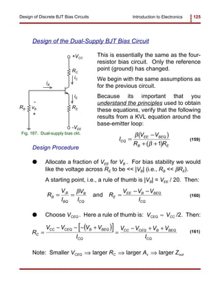 Introduction to Electronics 125Design of Discrete BJT Bias Circuits
RE
RC
+VCC
RB
iB
iC
iE
-
vB
+
-VEE
Fig. 187. Dual-supply bias ckt.
( )
( )
I
V V
R R
CQ
EE BEQ
B E
=
−
+ +
β
β 1
(159)
R
V
I
V
I
R
V V V
I
B
B
BQ
B
CQ
E
EE B BEQ
CQ
= = ≈
− −; β
and (160)
( )[ ]R
V V V V
I
V V V V
IC
CC CEQ B BEQ
CQ
CC CEQ B BEQ
CQ
=
− − − +
=
− + + (161)
Design of the Dual-Supply BJT Bias Circuit
This is essentially the same as the four-
resistor bias circuit. Only the reference
point (ground) has changed.
We begin with the same assumptions as
for the previous circuit.
Because its important that you
understand the principles used to obtain
these equations, verify that the following
results from a KVL equation around the
base-emitter loop:
Design Procedure
G Allocate a fraction of VEE for VB . For bias stability we would
like the voltage across RE to be << |VB| (i.e., RB << βRE).
A starting point, i.e., a rule of thumb is |VB| = VEE / 20. Then:
G Choose VCEQ . Here a rule of thumb is: VCEQ VCC /2. Then:≈
Note: Smaller VCEQ larger RC larger Av larger Zout⇒ ⇒ ⇒
 
