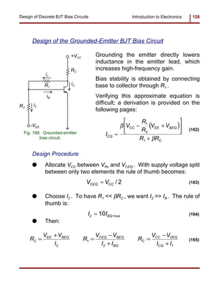 Introduction to Electronics 126Design of Discrete BJT Bias Circuits
RC
+VCC
R2
iB
iC
i2
-VEE
R1
i1
Fig. 188. Grounded-emitter
bias circuit.
( )
I
V
R
R
V V
R RCQ
CC EE BEQ
C
≈
− +






+
β
β
1
2
1
(162)
R
V V
I
R
V V
I I
R
V V
I I
EE BEQ CEQ BEQ
BQ
C
CC VEQ
CQ
2
2
1
2 1
=
+
=
−
+
=
−
+
(165)
/ 2CEQ CCV V≈ (163)
2 max10 BQI I≈ (164)
Design of the Grounded-Emitter BJT Bias Circuit
Grounding the emitter directly lowers
inductance in the emitter lead, which
increases high-frequency gain.
Bias stability is obtained by connecting
base to collector through R1 .
Verifying this approximate equation is
difficult; a derivation is provided on the
following pages:
Design Procedure
G Allocate VCC between VRc and VCEQ . With supply voltage split
between only two elements the rule of thumb becomes:
G Choose I2 . To have R1 << βRC , we want I2 >> IB . The rule of
thumb is:
G Then:
 