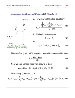 Introduction to Electronics 127Design of Discrete BJT Bias Circuits
RC
+VCC
R2
iB
iC
i2
-VEE
R1
i1
Fig. 189. Grounded-emitter
bias circuit (Fig. 188 repeated).
( )
I
V
R
R
V V
R RCQ
CC EE BEQ
C
≈
− +






+
β
β
1
2
1
(166)
I I IB1 2= + (167)
( )I I I I IR C BC
= + = + +1 2 1β (168)
I
V V
R
EE BEQ
2
2
=
+
(169)
( ) ( )[ ]V V I I R I I RCC BEQ B B C= + + + + +2 1 2 1β (170)
( ) ( ) ( )V V
R
R
V V I R
R
R
V V I RCC BEQ EE BEQ B
C
EE BEQ B C= + + + + + + +1
2
1
2
1β (171)
Analysis of the Grounded-Emitter BJT Bias Circuit
Q. How do we obtain this equation?
A. We begin by noting that :
and
Then we find I2 with a KVL equation around the base-emitter loop:
Now we sum voltage rises from ground to VCC :
Substituting (169) into (170):
 