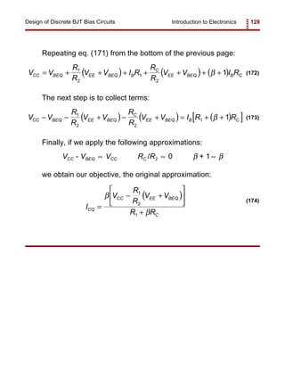 Introduction to Electronics 128Design of Discrete BJT Bias Circuits
( ) ( ) ( )V V
R
R
V V I R
R
R
V V I RCC BEQ EE BEQ B
C
EE BEQ B C= + + + + + + +1
2
1
2
1β (172)
( ) ( ) ( )[ ]V V
R
R
V V
R
R
V V I R RCC BEQ EE BEQ
C
EE BEQ B C− − + − + = + +1
2 2
1 1β (173)
( )
I
V
R
R
V V
R RCQ
CC EE BEQ
C
=
− +






+
β
β
1
2
1
(174)
Repeating eq. (171) from the bottom of the previous page:
The next step is to collect terms:
Finally, if we apply the following approximations:
VCC - VBEQ VCC RC /R2 0 β + 1 β≈ ≈ ≈
we obtain our objective, the original approximation:
 