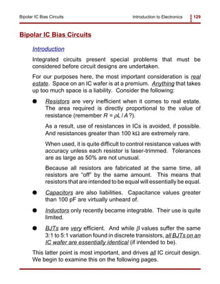 Introduction to Electronics 129Bipolar IC Bias Circuits
Bipolar IC Bias Circuits
Introduction
Integrated circuits present special problems that must be
considered before circuit designs are undertaken.
For our purposes here, the most important consideration is real
estate. Space on an IC wafer is at a premium. Anything that takes
up too much space is a liability. Consider the following:
G Resistors are very inefficient when it comes to real estate.
The area required is directly proportional to the value of
resistance (remember R = ρL / A ?).
As a result, use of resistances in ICs is avoided, if possible.
And resistances greater than 100 kΩ are extremely rare.
When used, it is quite difficult to control resistance values with
accuracy unless each resistor is laser-trimmed. Tolerances
are as large as 50% are not unusual.
Because all resistors are fabricated at the same time, all
resistors are “off” by the same amount. This means that
resistors that are intended to be equal will essentially be equal.
G Capacitors are also liabilities. Capacitance values greater
than 100 pF are virtually unheard of.
G Inductors only recently became integrable. Their use is quite
limited.
G BJTs are very efficient. And while β values suffer the same
3:1 to 5:1 variation found in discrete transistors, all BJTs on an
IC wafer are essentially identical (if intended to be).
This latter point is most important, and drives all IC circuit design.
We begin to examine this on the following pages.
 