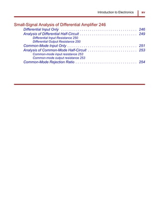 Introduction to Electronics xv
Small-Signal Analysis of Differential Amplifier 246
Differential Input Only . . . . . . . . . . . . . . . . . . . . . . . . . . . . . . . . . . . . . 246
Analysis of Differential Half-Circuit . . . . . . . . . . . . . . . . . . . . . . . . . . . . 249
Differential Input Resistance 250
Differential Output Resistance 250
Common-Mode Input Only . . . . . . . . . . . . . . . . . . . . . . . . . . . . . . . . . . 251
Analysis of Common-Mode Half-Circuit . . . . . . . . . . . . . . . . . . . . . . . . 253
Common-mode input resistance 253
Common-mode output resistance 253
Common-Mode Rejection Ratio . . . . . . . . . . . . . . . . . . . . . . . . . . . . . . 254
 