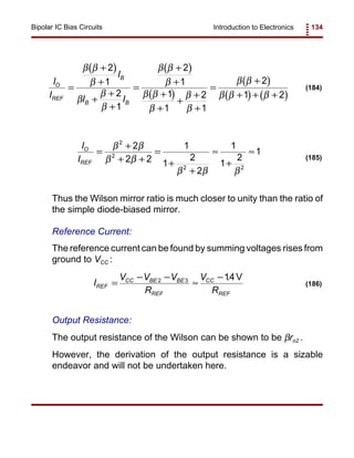 Introduction to Electronics 134Bipolar IC Bias Circuits
( ) ( )
( )
( )
( ) ( )
I
I
I
I I
O
REF
B
B B
=
+
+
+
+
+
=
+
+
+
+
+
+
+
=
+
+ + +
β β
β
β
β
β
β β
β
β β
β
β
β
β β
β β β
2
1
2
1
2
1
1
1
2
1
2
1 2
(184)
I
I
O
REF
=
+
+ +
=
+
+
≈
+
≈
β β
β β
β β β
2
2
2 2
2
2 2
1
1
2
2
1
1
2
1
(185)
I
V V V
R
V
R
REF
CC BE BE
REF
CC
REF
=
− −
≈
−2 3 14. V
(186)
Thus the Wilson mirror ratio is much closer to unity than the ratio of
the simple diode-biased mirror.
Reference Current:
The reference current can be found by summing voltages rises from
ground to VCC :
Output Resistance:
The output resistance of the Wilson can be shown to be βro2 .
However, the derivation of the output resistance is a sizable
endeavor and will not be undertaken here.
 