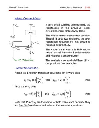 Introduction to Electronics 135Bipolar IC Bias Circuits
VBE1
IO = IC2
Q1 Q2
R1
VCC VCC
Load
IC1
R2
VBE2
++
- -
Fig. 197. Widlar mirror.
i I
v
V
v V
i
I
C S
BE
T
BE T
C
S
=





 =





exp lnand (187)
V V
i
I
V V
i
I
BE T
C
S
BE T
C
S
1
1
2
2
=





 =





ln lnand (188)
Widlar Current Mirror
If very small currents are required, the
resistances in the previous mirror
circuits become prohibitively large.
The Widlar mirror solves that problem
Though it uses two resistors, the total
resistance required by this circuit is
reduced substantially.
The circuit’s namesake is Bob Widlar
(wide’ lar) of Fairchild Semiconductor
and National Semiconductor.
The analysis is somewhat different than
our previous two examples.
Current Relationship:
Recall the Shockley transistor equations for forward bias:
Thus we may write:
Note that VT and IS are the same for both transistors because they
are identical (and assumed to be at the same temperature).
 