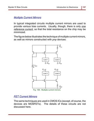 Introduction to Electronics 137Bipolar IC Bias Circuits
IREF
VCC
VCC VCC
-VEE -VEE
-VEE
Load 1 Load 2
Load 3 Load 4
Fig. 199. Multiple current mirrors.
Multiple Current Mirrors
In typical integrated circuits multiple current mirrors are used to
provide various bias currents. Usually, though, there is only one
reference current, so that the total resistance on the chip may be
minimized.
The figure below illustrates the technique of multiple current mirrors,
as well as mirrors constructed with pnp devices:
FET Current Mirrors
The same techniques are used in CMOS ICs (except, of course, the
devices are MOSFETs). The details of these circuits are not
discussed here.
 