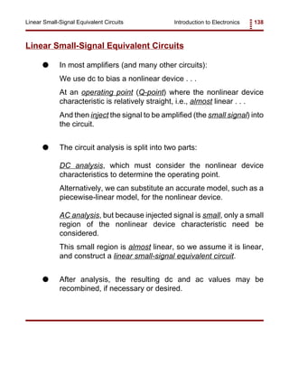 Introduction to Electronics 138Linear Small-Signal Equivalent Circuits
Linear Small-Signal Equivalent Circuits
G In most amplifiers (and many other circuits):
We use dc to bias a nonlinear device . . .
At an operating point (Q-point) where the nonlinear device
characteristic is relatively straight, i.e., almost linear . . .
And then inject the signal to be amplified (the small signal) into
the circuit.
G The circuit analysis is split into two parts:
DC analysis, which must consider the nonlinear device
characteristics to determine the operating point.
Alternatively, we can substitute an accurate model, such as a
piecewise-linear model, for the nonlinear device.
AC analysis, but because injected signal is small, only a small
region of the nonlinear device characteristic need be
considered.
This small region is almost linear, so we assume it is linear,
and construct a linear small-signal equivalent circuit.
G After analysis, the resulting dc and ac values may be
recombined, if necessary or desired.
 