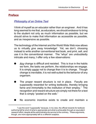 Introduction to Electronics xvi
1
I use the word “supposedly” because, in my view, the official rewards for textbook
authoring fall far short of what is appropriate and what is achievable through an equivalent
research effort, despite all the administrative lip service to the contrary. These arguments,
though, are more appropriately left to a different soapbox.
Preface
Philosophy of an Online Text
I think of myself as an educator rather than an engineer. And it has
long seemed to me that, as educators, we should endeavor to bring
to the student not only as much information as possible, but we
should strive to make that information as accessible as possible,
and as inexpensive as possible.
The technology of the Internet and the World Wide Web now allows
us to virtually give away knowledge! Yet, we don’t, choosing
instead to write another conventional text book, and print, sell, and
use it in the conventional manner. The “whys” are undoubtedly
intricate and many; I offer only a few observations:
G Any change is difficult and resisted. This is true in the habits
we form, the tasks we perform, the relationships we engage.
It is simply easier not to change than it is to change. Though
change is inevitable, it is not well-suited to the behavior of any
organism.
G The proper reward structure is not in place. Faculty are
supposedly rewarded for writing textbooks, thereby bringing
fame and immortality to the institution of their employ.1
The
recognition and reward structure are simply not there for a text
that is simply “posted on the web.”
G No economic incentive exists to create and maintain a
 
