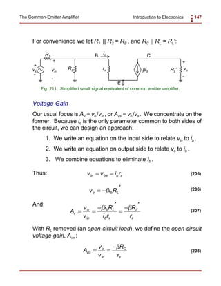 Introduction to Electronics 147The Common-Emitter Amplifier
vs
RS
RB rπ RL’βib
vo
+
+
- -
B
E
Cib
vin
+
-
Fig. 211. Simplified small signal equivalent of common emitter amplifier.
v i Ro b L= −
′
β (206)
v v i rin be b= = π (205)
A
v
v
i R
i r
R
r
v
o
in
b L
b
L
= =
−
′
=
−
′
β β
π π
(207)
A
v
v
R
r
vo
o
in
C
= =
−β
π
(208)
For convenience we let R1 || R2 = RB , and RC || RL = RL’:
Voltage Gain
Our usual focus is Av = vo /vin , or Avs = vo /vs . We concentrate on the
former. Because ib is the only parameter common to both sides of
the circuit, we can design an approach:
1. We write an equation on the input side to relate vin to ib .
2. We write an equation on output side to relate vo to ib .
3. We combine equations to eliminate ib .
Thus:
And:
With RL removed (an open-circuit load), we define the open-circuit
voltage gain, Avo :
 