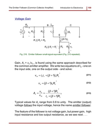 Introduction to Electronics 150The Emitter Follower (Common Collector Amplifier)
vs
RS
R2 R1 rπ
RLRE
βib
vo
+
+
-
-
B
E
Cib
vin
+
-
(β+1)ibR1 || R2 = RB
RE || RL = RL’
Fig. 216. Emitter follower small-signal equivalent (Fig. 215 repeated).
( )v i r i Rin b b L= + +
′
π β 1 (211)
( )v i Ro b L= +
′
β 1 (212)
( )
( )
A
v
v
R
r R
v
o
in
L
L
= =
+
′
+ +
′
β
βπ
1
1
(213)
Voltage Gain
Gain, Av = vo /vin , is found using the same approach described for
the common-emitter amplifier. We write two equations of ib - one on
the input side, one on the output side - and solve:
Typical values for Av range from 0.8 to unity. The emitter (output)
voltage follows the input voltage, hence the name emitter follower.
The feature of the follower is not voltage gain, but power gain, high
input resistance and low output resistance, as we see next . . .
 
