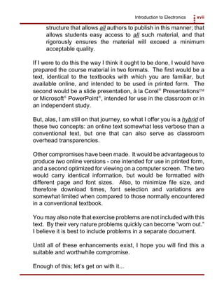 Introduction to Electronics xvii
structure that allows all authors to publish in this manner; that
allows students easy access to all such material, and that
rigorously ensures the material will exceed a minimum
acceptable quality.
If I were to do this the way I think it ought to be done, I would have
prepared the course material in two formats. The first would be a
text, identical to the textbooks with which you are familiar, but
available online, and intended to be used in printed form. The
second would be a slide presentation, à la Corel
Presentations
or Microsoft
PowerPoint
, intended for use in the classroom or in
an independent study.
But, alas, I am still on that journey, so what I offer you is a hybrid of
these two concepts: an online text somewhat less verbose than a
conventional text, but one that can also serve as classroom
overhead transparencies.
Other compromises have been made. It would be advantageous to
produce two online versions - one intended for use in printed form,
and a second optimized for viewing on a computer screen. The two
would carry identical information, but would be formatted with
different page and font sizes. Also, to minimize file size, and
therefore download times, font selection and variations are
somewhat limited when compared to those normally encountered
in a conventional textbook.
You may also note that exercise problems are not included with this
text. By their very nature problems quickly can become “worn out.”
I believe it is best to include problems in a separate document.
Until all of these enhancements exist, I hope you will find this a
suitable and worthwhile compromise.
Enough of this; let’s get on with it...
 