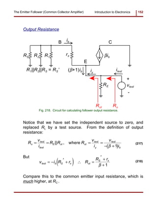 Introduction to Electronics 152The Emitter Follower (Common Collector Amplifier)
RS R2 R1
rπ
RE
βib
vtest
+
-
B
E
C
iy
(β+1)ibR1||R2||RS = RS’ itest
ib
RoRot
Fig. 218. Circuit for calculating follower output resistance.
( )
R
v
i
R R R
v
i
v
i
o
test
test
E ot ot
test
y
test
b
= = = =
− +
|| , where
β 1
(217)
( )v i R r R
R r
test b S ot
S
= − ′ + ∴ =
′ +
+π
π
β 1
(218)
Output Resistance
Notice that we have set the independent source to zero, and
replaced RL by a test source. From the definition of output
resistance:
But
Compare this to the common emitter input resistance, which is
much higher, at RC .
 