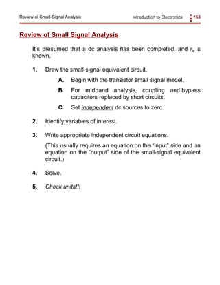 Introduction to Electronics 153Review of Small-Signal Analysis
Review of Small Signal Analysis
It’s presumed that a dc analysis has been completed, and rπ is
known.
1. Draw the small-signal equivalent circuit.
A. Begin with the transistor small signal model.
B. For midband analysis, coupling and bypass
capacitors replaced by short circuits.
C. Set independent dc sources to zero.
2. Identify variables of interest.
3. Write appropriate independent circuit equations.
(This usually requires an equation on the “input” side and an
equation on the “output” side of the small-signal equivalent
circuit.)
4. Solve.
5. Check units!!!
 