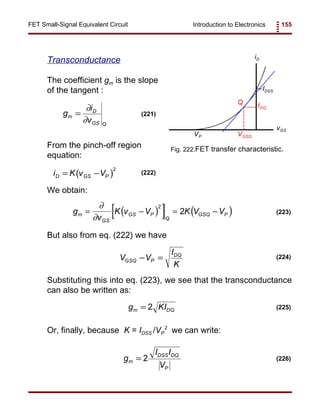 Introduction to Electronics 155FET Small-Signal Equivalent Circuit
iD
vGS
VP
IDSS
IDQ
VGSQ
Q
Fig. 222.FET transfer characteristic.
g
i
v
m
D
GS Q
=
∂
∂
(221)
( )i K v VD GS P= −
2
(222)
( )[ ] ( )g
v
K v V K V Vm
GS
GS P
Q
GSQ P= − = −
∂
∂
2
2 (223)
V V
I
K
GSQ P
DQ
− = (224)
g KIm DQ= 2 (225)
g
I I
V
m
DSS DQ
P
= 2 (226)
Transconductance
The coefficient gm is the slope
of the tangent :
From the pinch-off region
equation:
We obtain:
But also from eq. (222) we have
Substituting this into eq. (223), we see that the transconductance
can also be written as:
Or, finally, because K = IDSS /VP
2
we can write:
 