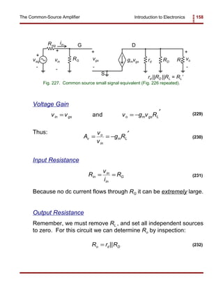 Introduction to Electronics 158The Common-Source Amplifier
vsig
Rsig
rd
RG RLRDgmvgs
vo
+
+
- -
G
S
D
vin
+
-
iin
vgs
+
-
rd ||RD ||RL = RL’
Fig. 227. Common source small signal equivalent (Fig. 226 repeated).
v v v g v Rin gs o m gs L= = −
′
and (229)
A
v
v
g Rv
o
in
m L= = −
′
(230)
R
v
i
Rin
in
in
G= = (231)
R r Ro d D= || (232)
Voltage Gain
Thus:
Input Resistance
Because no dc current flows through RG it can be extremely large.
Output Resistance
Remember, we must remove RL , and set all independent sources
to zero. For this circuit we can determine Ro by inspection:
 