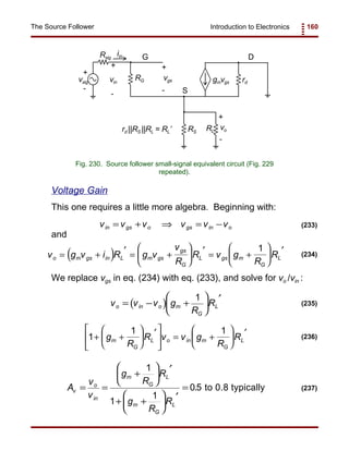 Introduction to Electronics 160The Source Follower
vsig
Rsig
rd
RG
RLRS
gmvgs
vo
+
+
-
-
G
S
D
vin
+
-
iin
vgs
+
-
rd ||RS ||RL = RL’
Fig. 230. Source follower small-signal equivalent circuit (Fig. 229
repeated).
v v v v v vin gs o gs in o= + ⇒ = − (233)
( )v g v i R g v
v
R
R v g
R
Ro m gs in L m gs
gs
G
L gs m
G
L= + ′ = +






′ = +






′1
(234)
( )v v v g
R
Ro in o m
G
L= − +






′1
(235)
1
1 1
+ +






′




 = +






′g
R
R v v g
R
Rm
G
L o in m
G
L
(236)
A
v
v
g
R
R
g
R
R
v
o
in
m
G
L
m
G
L
= =
+






′
+ +






′
=
1
1
1
0 5. to 0.8 typically (237)
Voltage Gain
This one requires a little more algebra. Beginning with:
and
We replace vgs in eq. (234) with eq. (233), and solve for vo /vin :
 