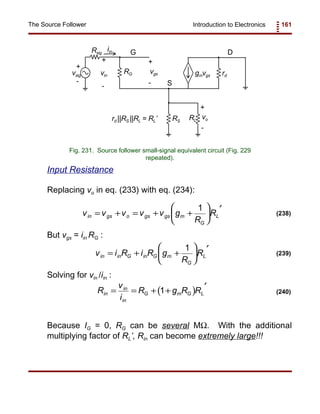 Introduction to Electronics 161The Source Follower
vsig
Rsig
rd
RG
RLRS
gmvgs
vo
+
+
-
-
G
S
D
vin
+
-
iin
vgs
+
-
rd ||RS ||RL = RL’
Fig. 231. Source follower small-signal equivalent circuit (Fig. 229
repeated).
v v v v v g
R
Rin gs o gs gs m
G
L= + = + +






′1
(238)
v i R i R g
R
Rin in G in G m
G
L= + +






′1
(239)
( )R
v
i
R g R Rin
in
in
G m G L= = + +
′
1 (240)
Input Resistance
Replacing vo in eq. (233) with eq. (234):
But vgs = iin RG :
Solving for vin /iin :
Because IG = 0, RG can be several MΩ. With the additional
multiplying factor of RL’, Rin can become extremely large!!!
 