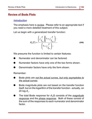 Introduction to Electronics 164Review of Bode Plots
A f
j
f
f
j
f
f
j
f
f
v
Z Z
P
( ) =





 +






+






1 2
1
1
1
(246)
Review of Bode Plots
Introduction
The emphasis here is review. Please refer to an appropriate text if
you need a more detailed treatment of this subject.
Let us begin with a generalized transfer function:
We presume the function is limited to certain features:
G Numerator and denominator can be factored.
G Numerator factors have only one of the two forms shown.
G Denominator factors have only the form shown.
Remember:
G Bode plots are not the actual curves, but only asymptotes to
the actual curves.
G Bode magnitude plots are not based on the transfer function
itself, but on the logarithm of the transfer function - actually, on
20 log Av .
G The total Bode response for Av(f) consists of the magnitude
response and the phase response. Both of these consist of
the sum of the responses to each numerator and denominator
factor.
 