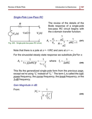 Introduction to Electronics 167Review of Bode Plots
Vo(s)
R
+
1/sCVin(s)
+
-
Fig. 240. Single-pole low-pass RC circuit,
A
V
V
sC
R
sC
sRC
v
o
in
= =
+
=
+
1
1
1
1
(247)
( )
A
j RC f j
f
f
f
RC
v
b
b=
+
=
+
=
1
1 2
1
1
1
2π π
where
(248)
A
f
f
v
b
=
+






1
12
2
(249)
Single-Pole Low-Pass RC
The review of the details of the
Bode response of a single-pole
low-pass RC circuit begins with
the s-domain transfer function:
Note that there is a pole at s = -1/RC and zero at s = .∞
For the sinusoidal steady state response we substitute j2πf for s:
This fits the generalized single-pole form from the previous page,
except we’re using “fb” instead of “fP.” The term fb is called the half-
power frequency, the corner frequency, the break frequency, or the
3-dB frequency.
Gain Magnitude in dB:
From:
 
