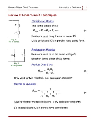 Introduction to Electronics 1Review of Linear Circuit Techniques
R1
R2
Fig. 1.
R’s in series.
R1 R2
Fig. 2.
R’s in parallel.
R R R Rtotal = + + +1 2 3 (1)
R
R R
R R
total =
+
1 2
1 2
(2)
R
R R R
total =
+ + +
1
1 1 1
1 2 3
(3)
Review of Linear Circuit Techniques
Resistors in Series
This is the simple one!!!
Resistors must carry the same current!!!
L’s is series and C’s in parallel have same form.
Resistors in Parallel
Resistors must have the same voltage!!!
Equation takes either of two forms:
Product Over Sum:
Only valid for two resistors. Not calculator-efficient!!!
Inverse of Inverses:
Always valid for multiple resistors. Very calculator-efficient!!!
L’s in parallel and C’s in series have same forms.
 