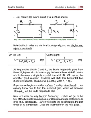 Introduction to Electronics 173Coupling Capacitors
Rin
Ro
+
-
+
-
vx Avo vx
RL
Cout
vo
+
-
RS
Cin
vs
+
-
Fig. 250. Complete circuit redrawn with amplifier section replaced by its model.
( )
f
C R Rin S in
1
1
2
=
+π
(259)
( )
f
C R Rout o L
2
1
2
=
+π
(260)
. . . (3) redraw the entire circuit (Fig. 247) as shown:
Note that both sides are identical topologically, and are single-pole,
high-pass circuits:
On the left: On the right:
At frequencies above f1 and f2 , the Bode magnitude plots from
these high-pass circuits are simply horizontal lines at 0 dB, which
add to become a single horizontal line at 0 dB. Of course, the
amplifier (and resistive dividers) will shift this horizontal line
(hopefully upward, because we probably want Av > 1). .
Suppose we begin somewhere above f1 and f2 - at midband . . . we
already know how to find the midband gain, which will become
on the Bode magnitude plot.20logAvmid
Now let’s work our way lower in frequency. . . when we get to the
first of the two pole frequencies, our Bode magnitude plot begins to
drop at 20 dB/decade. . . when we get to the second pole, the plot
drops at 40 dB/decade. . . see the illustration on the next page.
 