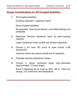 Introduction to Electronics 175Design Considerations for RC-Coupled Amplifiers
Design Considerations for RC-Coupled Amplifiers
1. RC-Coupled amplifiers:
Coupling capacitors - capacitors cost $
Direct-Coupled amplifiers:
No capacitors - bias circuits interact - more difficult design, but
preferable.
2. Determine Thevenin resistance “seen” by each coupling
capacitor.
Larger resistances mean smaller and cheaper capacitors.
3. Choose fb for each RC circuit to meet overall -3 dB
requirement.
Judicious choice can reduce overall cost of capacitors.
4. Calculate required capacitance values.
5. Choose C values somewhat larger than calculated
(approximately 1.5 times larger).
Some C tolerances are as much as -20%, +80 %. Vales can
change with time and temperature.±10 %
 