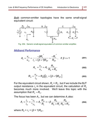 Introduction to Electronics 177Low- & Mid-Frequency Performance of CE Amplifiers
vs
RS
RB r
RL’
βib
vo
+
+
- -
B
E
Cib
vin
+
-
iin io
REF
RC RL
Rin
Fig. 254. Generic small-signal equivalent of common emitter amplifier.
( )
A
v
v
R
r R
R
Rv
o
in
L
EF
L
EF
= =
− ′
+ +
≈
− ′
>>
β
β
β
π 1
1, if (261)
A
v
v
A
R
R R
v
o
s
v
in
S in
s
= =
+
(262)
( )[ ]R
v
i
R r Rin
in
in
B EF= = + +|| π β 1 (263)
A
i
i
A
R
R
R
R R
R
R R
i
o
in
v
R
v
R
v
in
L
C
C L
B
B X
o
L
in
in
= = = = −
+ +
β (264)
Both common-emitter topologies have the same small-signal
equivalent circuit:
Midband Performance
For the equivalent circuit shown, Ro = RC , but if we include the BJT
output resistance ro in the equivalent circuit, the calculation of Ro
becomes much more involved. We’ll leave this topic with the
assumption that Ro RC .≈
The focus has been Av , but we can determine Ai also:
where RX = rπ + (β + 1)REF .
 