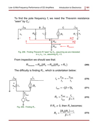 Introduction to Electronics 181Low- & Mid-Frequency Performance of CE Amplifiers
RB rπ RL’βib
vo
+
-
B
E
Cib
vin
+
-
iin io
REF
REB Rthevenin
RX
RY
Fig. 258. Finding Thevenin R “seen” by CE , assuming we are interested
in vo /vin , i.e., assuming RS = 0.
ic
itest
ib
r βibvbe
+
-
vtest
+
Fig. 259. Finding RY .
( )R R R R R RThevenin EB X EB EF Y= = +|| || (269)
i
v
r
v
r
b
be test
= = −
π π
(270)
( )i itest b= − +β 1 (271)
R
v
i
r
Y
test
test
= =
+
π
β 1
(272)
( )R
R R r
Y
B S
=
+
+
|| π
β 1
(273)
To find the pole frequency f1 we need the Thevenin resistance
“seen” by CE :
From inspection we should see that:
The difficulty is finding RY , which is undertaken below:
If RS 0, then RY becomes:≠
 