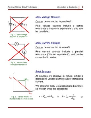 Introduction to Electronics 2Review of Linear Circuit Techniques
+
-
+
-
3 V 5 V
Fig. 3. Ideal voltage
sources in parallel???
Fig. 4. Ideal current
sources in series???
v
i
VOC
ISC
1/RTH
Fig. 5. Typical linear i - v
characteristic of a real source.
v V i R i I
v
R
OC TH SC
TH
= − = −or (4)
Ideal Voltage Sources
Cannot be connected in parallel!!!
Real voltage sources include a series
resistance (“Thevenin equivalent”), and can
be paralleled.
Ideal Current Sources
Cannot be connected in series!!!
Real current sources include a parallel
resistance (“Norton equivalent”), and can be
connected in series.
Real Sources
All sources we observe in nature exhibit a
decreasing voltage as they supply increasing
current.
We presume that i-v relationship to be linear,
so we can write the equations:
 