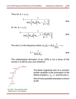 Introduction to Electronics 182Low- & Mid-Frequency Performance of CE Amplifiers
f
C R R
r
E EB EF
1
1
2
1
=
+
+











π
β
π
||
(274)
20 log Av mid
fout
20 dB/dec
f2
f1
fin
40 dB/dec
40 dB/dec
60 dB/dec
Fig. 260. One example of the
Bode plot of a CE amplifier.
f
C R R
r R R
E EB EF
B S
1
1
2
1
=
+
+
+











π
β
π
||
( || (275)
f
C RE EB
2
1
2
=
π
(276)
Thus, for Av = vo /vin :
Or, for Av = vo /vs :
The zero f2 is the frequency where :Z jf R
jf C
E E
E
( ) ||2
2
1
= = ∞
The mathematical derivation of eq. (276) is not a focus of this
course; it is left for your own endeavor.
The Bode magnitude plot of a common
emitter amplifier is the summation of the
effects of poles fin , fout , f1 , and the zero f2 .
One of many possible examples is shown
at left.
 