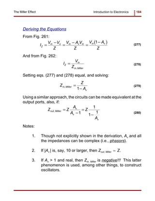 Introduction to Electronics 184The Miller Effect
( )I
V V
Z
V A V
Z
V A
Z
Z
in o in v in in v
=
−
=
−
=
−1
(277)
I
V
Z
Z
in
in Miller
=
,
(278)
Z
Z
A
in Miller
v
, =
−1
(279)
Z Z
A
A
Z
A
out Miller
v
v
v
, =
−
=
−1
1
1
1 (280)
Deriving the Equations
From Fig. 261:
And from Fig. 262:
Setting eqs. (277) and (278) equal, and solving:
Using a similar approach, the circuits can be made equivalent at the
output ports, also, if:
Notes:
1. Though not explicitly shown in the derivation, Av and all
the impedances can be complex (i.e., phasors).
2. If |Av | is, say, 10 or larger, then Zout, Miller Z.≈
3. If Av > 1 and real, then Zin, Miller is negative!!! This latter
phenomenon is used, among other things, to construct
oscillators.
 