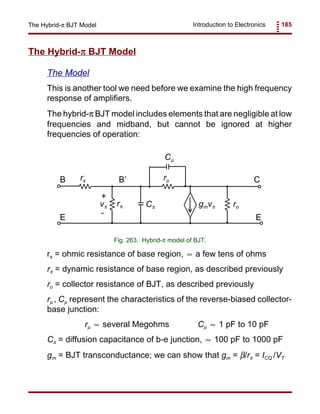Introduction to Electronics 185The Hybrid-π BJT Model
rπ
+
-
vπ gmvπ ro
Cµ
Cπ
rµrxB C
EE
B’
Fig. 263. Hybrid-π model of BJT.
The Hybrid-ππππ BJT Model
The Model
This is another tool we need before we examine the high frequency
response of amplifiers.
The hybrid-π BJT model includes elements that are negligible at low
frequencies and midband, but cannot be ignored at higher
frequencies of operation:
rx = ohmic resistance of base region, a few tens of ohms≈
rπ = dynamic resistance of base region, as described previously
ro = collector resistance of BJT, as described previously
rµ , Cµ represent the characteristics of the reverse-biased collector-
base junction:
rµ several Megohms Cµ 1 pF to 10 pF≈ ≈
Cπ = diffusion capacitance of b-e junction, 100 pF to 1000 pF≈
gm = BJT transconductance; we can show that gm = β/rπ = ICQ /VT
 