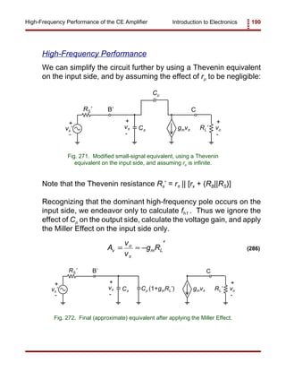 Introduction to Electronics 190High-Frequency Performance of the CE Amplifier
+
-
vπ gmvπ
Cµ
Cπ
CB’
vs’
RS’
+
-
RL’
+
-
vo
Fig. 271. Modified small-signal equivalent, using a Thevenin
equivalent on the input side, and assuming rµ is infinite.
+
-
vπ gmvπCπ
CB’
vs’
RS’
+
-
RL’
+
-
voCµ (1+gmRL’)
Fig. 272. Final (approximate) equivalent after applying the Miller Effect.
A
v
v
g Rv
o
m L= ≈ −
′
π
(286)
High-Frequency Performance
We can simplify the circuit further by using a Thevenin equivalent
on the input side, and by assuming the effect of rµ to be negligible:
Note that the Thevenin resistance Rs’ = rπ || [rx + (RB||RS)]
Recognizing that the dominant high-frequency pole occurs on the
input side, we endeavor only to calculate fh1 . Thus we ignore the
effect of Cµ on the output side, calculate the voltage gain, and apply
the Miller Effect on the input side only.
 