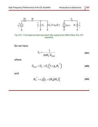 Introduction to Electronics 191High-Frequency Performance of the CE Amplifier
+
-
vπ gmvπCπ
CB’
vs’
RS’
+
-
RL’
+
-
voCµ (1+gmRL’)
Fig. 273. Final (approximate) equivalent after applying the Miller Effect (Fig. 272
repeated).
f
R C
h
S total
1
1
2
=
′
π
(287)
C C C g Rtotal m L= + +
′

 

π µ 1 (288)
( )[ ]R r r R RS x B S
′ = +π || || (289)
So we have
where
and
 