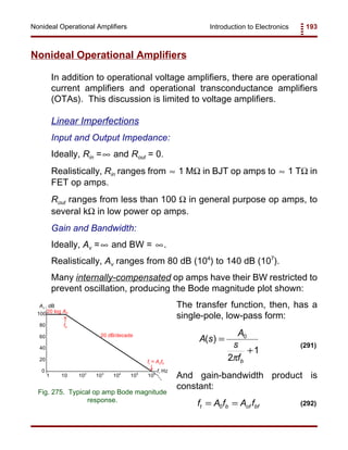 Introduction to Electronics 193Nonideal Operational Amplifiers
Av , dB
f, Hz
100
80
60
40
20
0
101 102
103
104
105
106
20 log A0
ft = A0fb
fb
20 dB/decade
Fig. 275. Typical op amp Bode magnitude
response.
A s
A
s
fb
( ) =
+
0
2
1
π
(291)
f A f A ft b of bf= =0 (292)
Nonideal Operational Amplifiers
In addition to operational voltage amplifiers, there are operational
current amplifiers and operational transconductance amplifiers
(OTAs). This discussion is limited to voltage amplifiers.
Linear Imperfections
Input and Output Impedance:
Ideally, Rin = and Rout = 0.∞
Realistically, Rin ranges from 1 MΩ in BJT op amps to 1 TΩ in≈ ≈
FET op amps.
Rout ranges from less than 100 Ω in general purpose op amps, to
several kΩ in low power op amps.
Gain and Bandwidth:
Ideally, Av = and BW = .∞ ∞
Realistically, Av ranges from 80 dB (104
) to 140 dB (107
).
Many internally-compensated op amps have their BW restricted to
prevent oscillation, producing the Bode magnitude plot shown:
The transfer function, then, has a
single-pole, low-pass form:
And gain-bandwidth product is
constant:
 