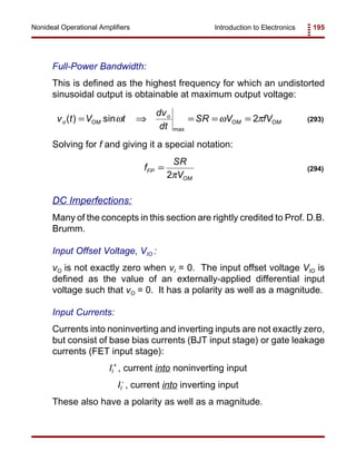 Introduction to Electronics 195Nonideal Operational Amplifiers
v t V t
dv
dt
SR V fVo OM
o
OM OM( ) sin
max
= ⇒ = = =ω ω π2 (293)
f
SR
V
FP
OM
=
2π
(294)
Full-Power Bandwidth:
This is defined as the highest frequency for which an undistorted
sinusoidal output is obtainable at maximum output voltage:
Solving for f and giving it a special notation:
DC Imperfections:
Many of the concepts in this section are rightly credited to Prof. D.B.
Brumm.
Input Offset Voltage, VIO :
vO is not exactly zero when vI = 0. The input offset voltage VIO is
defined as the value of an externally-applied differential input
voltage such that vO = 0. It has a polarity as well as a magnitude.
Input Currents:
Currents into noninverting and inverting inputs are not exactly zero,
but consist of base bias currents (BJT input stage) or gate leakage
currents (FET input stage):
II
+
, current into noninverting input
II
-
, current into inverting input
These also have a polarity as well as a magnitude.
 