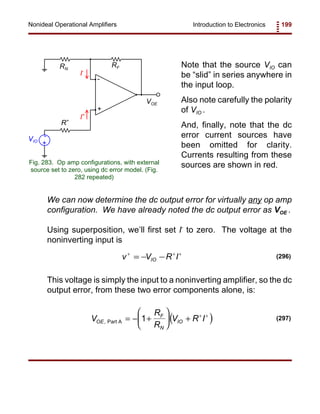 Introduction to Electronics 199Nonideal Operational Amplifiers
+
-
VOE
RF
R+
+
-VIO
I+
I-
RN
Fig. 283. Op amp configurations, with external
source set to zero, using dc error model. (Fig.
282 repeated)
v V R IIO
+ + +
= − − (296)
( )V
R
R
V R IOE
F
N
IO, Part A = − +





 + + +
1 (297)
Note that the source VIO can
be “slid” in series anywhere in
the input loop.
Also note carefully the polarity
of VIO .
And, finally, note that the dc
error current sources have
been omitted for clarity.
Currents resulting from these
sources are shown in red.
We can now determine the dc output error for virtually any op amp
configuration. We have already noted the dc output error as VOE .
Using superposition, we’ll first set I-
to zero. The voltage at the
noninverting input is
This voltage is simply the input to a noninverting amplifier, so the dc
output error, from these two error components alone, is:
 