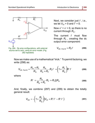 Introduction to Electronics 200Nonideal Operational Amplifiers
+
-
VOE
RF
R+
+
-VIO
I+
I-
RN
Fig. 284. Op amp configurations, with external
source set to zero, using dc error model. (Fig.
282 repeated)
V R IOE F, Part B = −
(298)
V
R R
R
R
R R
R I
R
R
R IOE
N F
N
N
N F
F
F
N
, Part B =
+
+
= +






− − −
1 (299)
R
R
R R
R R RN
N F
F F N
−
=
+
= || (300)
( )V
R
R
V R I R IOE
F
N
IO= − +





 + −+ + − −
1 (301)
Next, we consider just I-
, i.e.,
we let VIO = 0 and I+
= 0.
Now v+
= v-
= 0, so there is no
current through RN .
The current I-
must flow
through RF , creating the dc
output error component:
Now we make use of a mathematical “trick.” To permit factoring, we
write (298) as:
where
And, finally, we combine (297) and (299) to obtain the totally
general result:
 