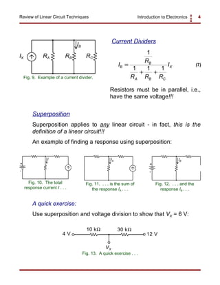 Introduction to Electronics 4Review of Linear Circuit Techniques
RA RB RCIX
IB
Fig. 9. Example of a current divider.
+
-
I
Fig. 10. The total
response current I . . .
IA
Fig. 11. . . . is the sum of
the response IA . . .
+
-
IB
Fig. 12. . . . and the
response IB . . .
I
R
R R R
IB
B
A B C
X=
+ +
1
1 1 1
(7)
10 kΩ 30 kΩ
4 V 12 V
VX
Fig. 13. A quick exercise . . .
Current Dividers
Resistors must be in parallel, i.e.,
have the same voltage!!!
Superposition
Superposition applies to any linear circuit - in fact, this is the
definition of a linear circuit!!!
An example of finding a response using superposition:
A quick exercise:
Use superposition and voltage division to show that VX = 6 V:
 