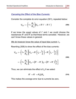 Introduction to Electronics 203Nonideal Operational Amplifiers
( )V
R
R
V R I R IOE
F
N
IO= − +





 + −+ + − −
1 (308)
( ) ( )
V
R
R
V R I
I
R I
I
R
R
V R R I R R
I
OE
F
N
IO B
IO
B
IO
F
N
IO B
IO
= − +





 + +





 − −












= − +





 + − + +




+ −
+ − + −
1
2 2
1
2
(309)
R R R RF N
+ −
= = || (310)
Canceling the Effect of the Bias Currents:
Consider the complete dc error equation (301), repeated below:
If we knew the exact values of I+
and I-
we could choose the
resistances R+
and R-
so that these terms canceled. However, we
can’t know these values in general.
We do however know the value of input bias current, IB .
Rewriting (308) to show the effect of the bias currents:
Thus, we can eliminate the effect of IB if we select
This makes the average error due to currents be zero.
 