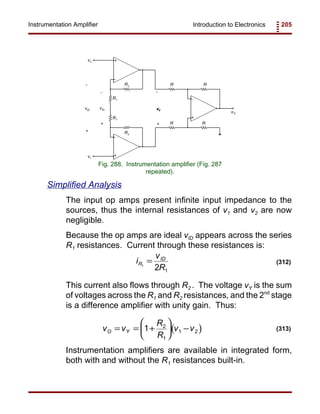 Introduction to Electronics 205Instrumentation Amplifier
R
R
R
R
v2
v1
vO
+
-
R2
R2
R1
R1
+
+
-
-
+
-
vID
+
-
+
-
vID
Fig. 288. Instrumentation amplifier (Fig. 287
repeated).
i
v
R
R
ID
1
2 1
= (312)
( )v v
R
R
v vO Y= = +





 −1 2
1
1 2 (313)
Simplified Analysis
The input op amps present infinite input impedance to the
sources, thus the internal resistances of v1 and v2 are now
negligible.
Because the op amps are ideal vID appears across the series
R1 resistances. Current through these resistances is:
This current also flows through R2 . The voltage vY is the sum
of voltages across the R1 and R2 resistances, and the 2nd
stage
is a difference amplifier with unity gain. Thus:
Instrumentation amplifiers are available in integrated form,
both with and without the R1 resistances built-in.
 