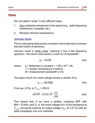 Introduction to Electronics 206Noise
p kTBn = 4 (314)
e kTRBr = 4 (315)
4 0127kTR R= .
nV
Hz
(316)
Noise
We can define “noise” in two different ways:
1. Any undesired component in the signal (e.g., radio-frequency
interference, crosstalk, etc.)
2. Random inherent mechanisms.
Johnson Noise
This is noise generated across a resistor’s terminals due to random
thermal motion of electrons.
Johnson noise is white noise, meaning it has a flat frequency
spectrum - the same noise power in each Hz of bandwidth:
where, k = Boltzmann’s constant = 1.38 x 10-23
J/K,
T = resistor temperature in kelvins
B = measurement bandwidth in Hz.
The open-circuit rms noise voltage across a resistor R is:
From eq. (315), at Troom = 293 K:
This means that, if we have a perfect, noiseless BPF with
BW = 10 kHz, and Vin is the noise voltage of a 10 kΩ resistance at
Troom , we would measure an output voltage VOUT of 1.27 µV with an
ideal (noiseless) true-rms voltmeter.
 